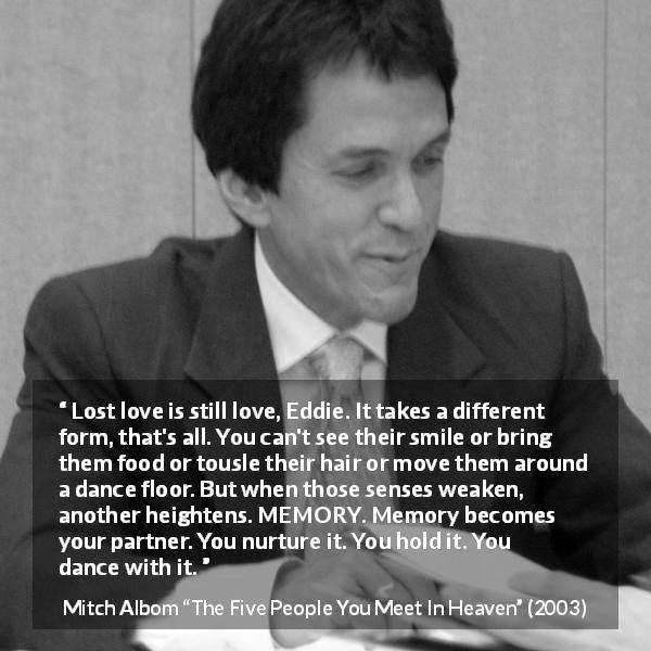 Mitch Albom quote about love from The Five People You Meet In Heaven - Lost love is still love, Eddie. It takes a different form, that's all. You can't see their smile or bring them food or tousle their hair or move them around a dance floor. But when those senses weaken, another heightens. MEMORY. Memory becomes your partner. You nurture it. You hold it. You dance with it.