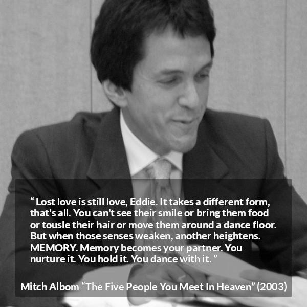 Mitch Albom quote about love from The Five People You Meet In Heaven - Lost love is still love, Eddie. It takes a different form, that's all. You can't see their smile or bring them food or tousle their hair or move them around a dance floor. But when those senses weaken, another heightens. MEMORY. Memory becomes your partner. You nurture it. You hold it. You dance with it.