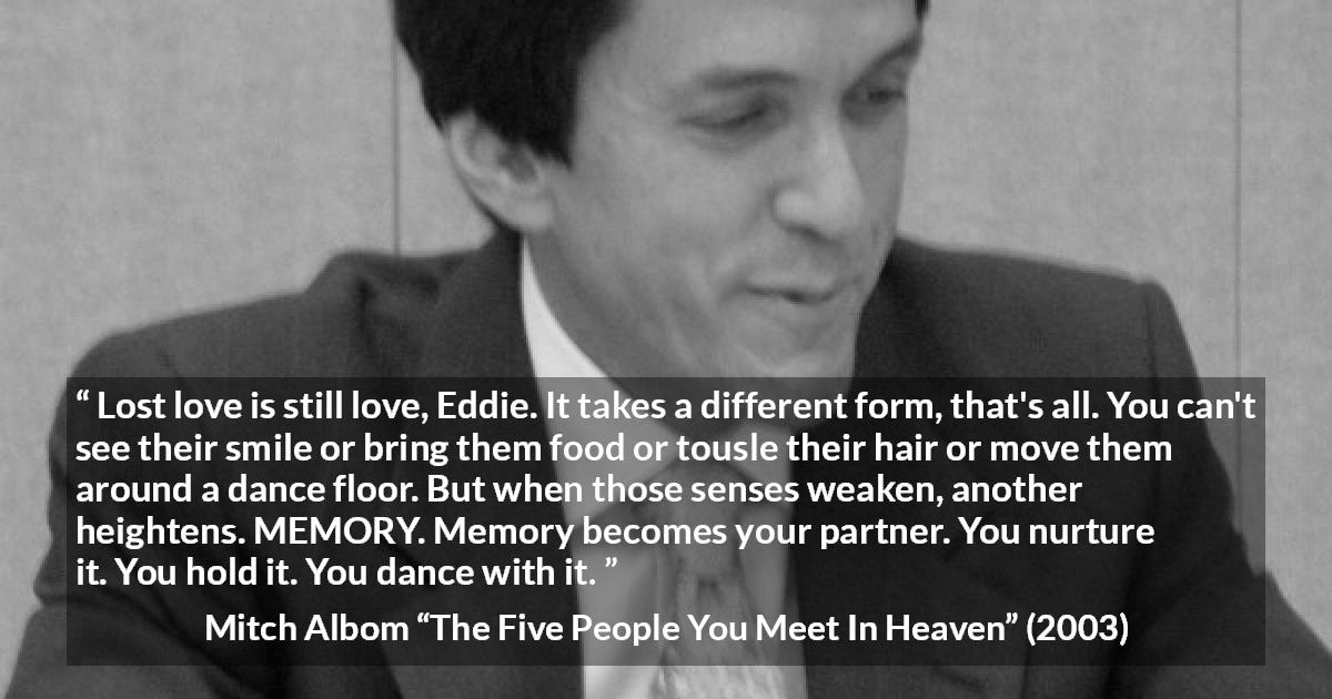 Mitch Albom quote about love from The Five People You Meet In Heaven - Lost love is still love, Eddie. It takes a different form, that's all. You can't see their smile or bring them food or tousle their hair or move them around a dance floor. But when those senses weaken, another heightens. MEMORY. Memory becomes your partner. You nurture it. You hold it. You dance with it.