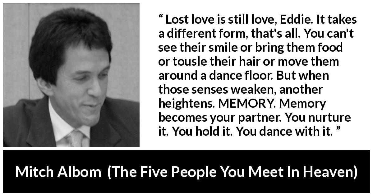 Mitch Albom quote about love from The Five People You Meet In Heaven - Lost love is still love, Eddie. It takes a different form, that's all. You can't see their smile or bring them food or tousle their hair or move them around a dance floor. But when those senses weaken, another heightens. MEMORY. Memory becomes your partner. You nurture it. You hold it. You dance with it.