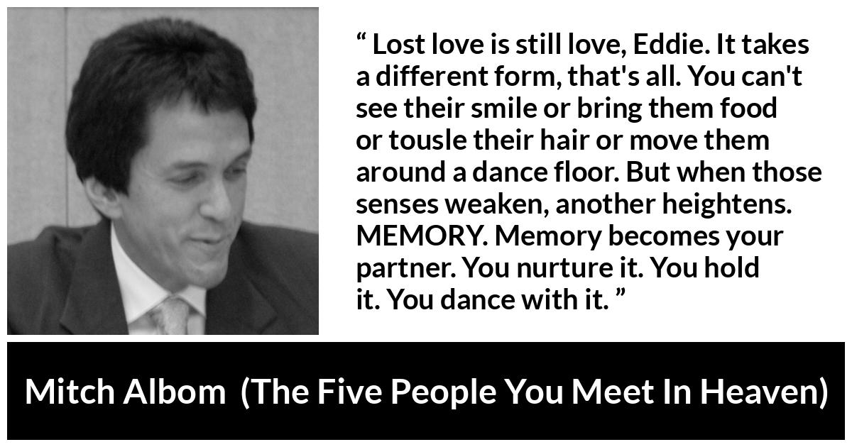 Mitch Albom quote about love from The Five People You Meet In Heaven - Lost love is still love, Eddie. It takes a different form, that's all. You can't see their smile or bring them food or tousle their hair or move them around a dance floor. But when those senses weaken, another heightens. MEMORY. Memory becomes your partner. You nurture it. You hold it. You dance with it.