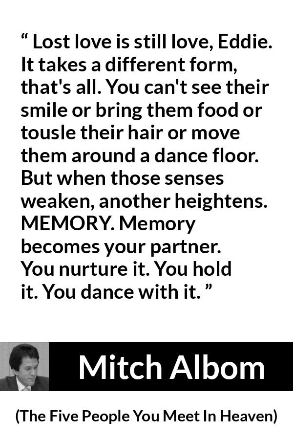 Mitch Albom quote about love from The Five People You Meet In Heaven - Lost love is still love, Eddie. It takes a different form, that's all. You can't see their smile or bring them food or tousle their hair or move them around a dance floor. But when those senses weaken, another heightens. MEMORY. Memory becomes your partner. You nurture it. You hold it. You dance with it.