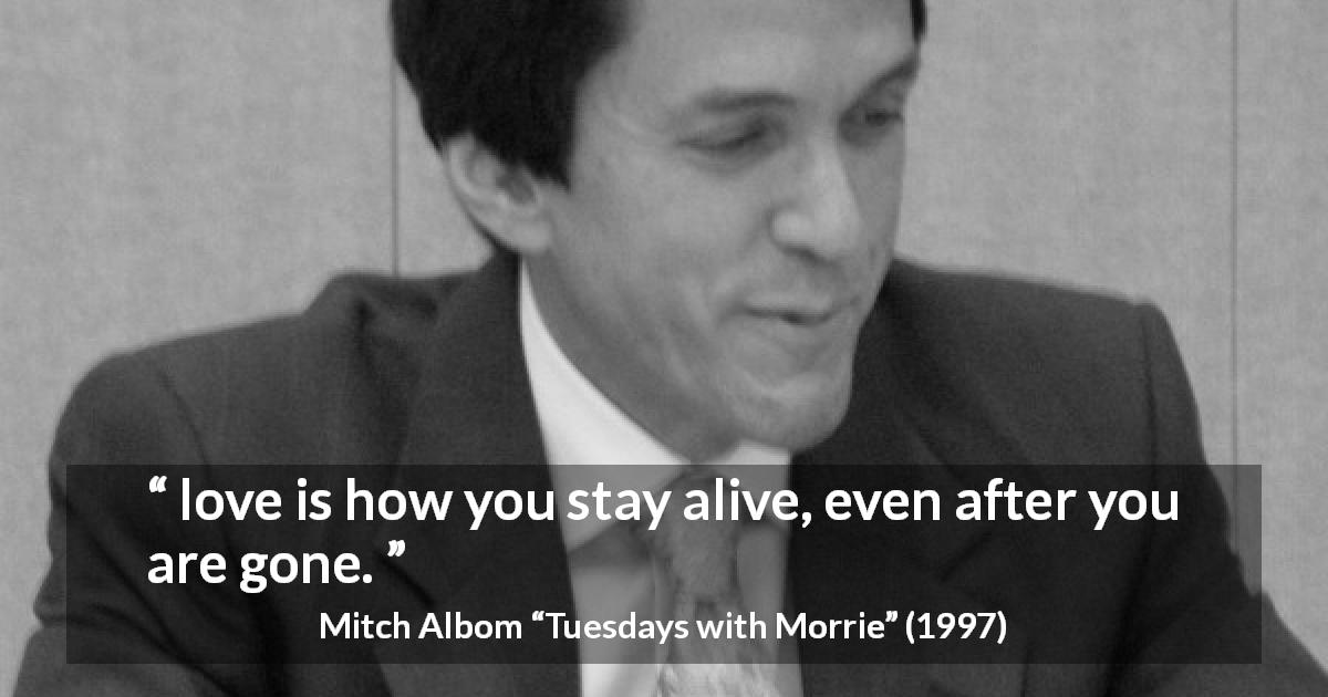 Mitch Albom quote about love from Tuesdays with Morrie - love is how you stay alive, even after you are gone.