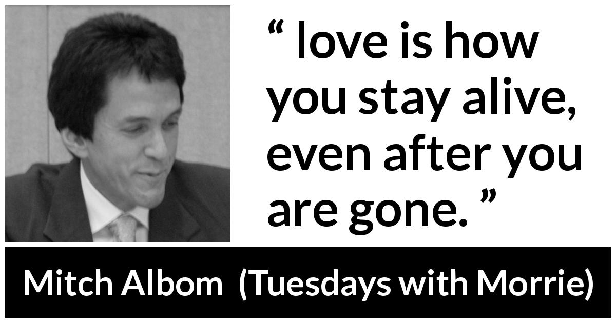 Mitch Albom quote about love from Tuesdays with Morrie - love is how you stay alive, even after you are gone.