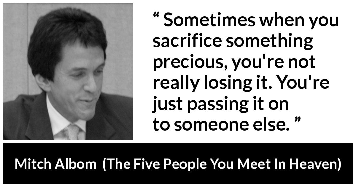 Mitch Albom quote about sacrifice from The Five People You Meet In Heaven - Sometimes when you sacrifice something precious, you're not really losing it. You're just passing it on to someone else.