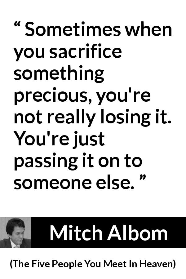Mitch Albom quote about sacrifice from The Five People You Meet In Heaven - Sometimes when you sacrifice something precious, you're not really losing it. You're just passing it on to someone else.