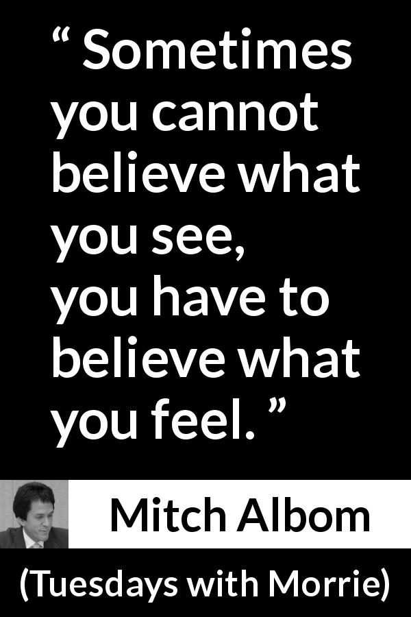 Mitch Albom quote about sight from Tuesdays with Morrie - Sometimes you cannot believe what you see, you have to believe what you feel.