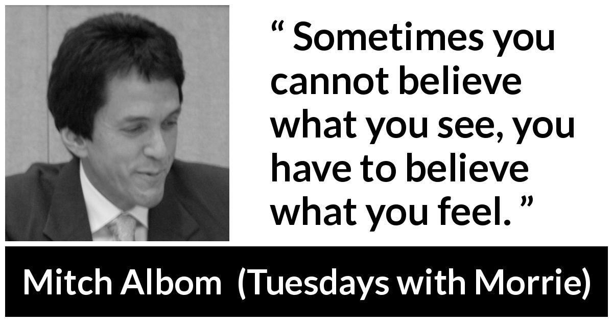 Mitch Albom quote about sight from Tuesdays with Morrie - Sometimes you cannot believe what you see, you have to believe what you feel.