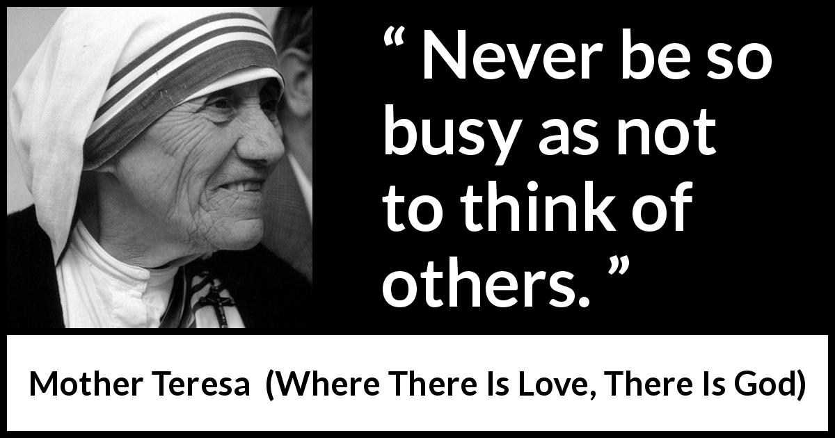 Mother Teresa quote about caring from Where There Is Love, There Is God - Never be so busy as not to think of others.