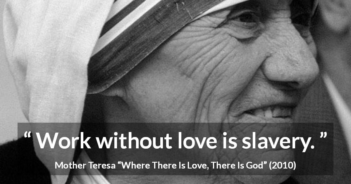 Mother Teresa quote about love from Where There Is Love, There Is God - Work without love is slavery.