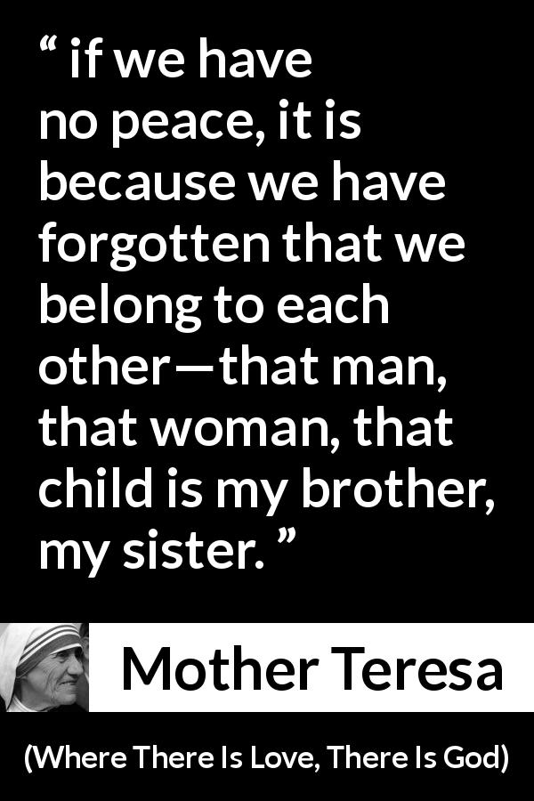 Mother Teresa quote about sharing from Where There Is Love, There Is God - if we have no peace, it is because we have forgotten that we belong to each other—that man, that woman, that child is my brother, my sister.