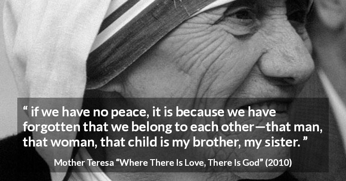 Mother Teresa quote about sharing from Where There Is Love, There Is God - if we have no peace, it is because we have forgotten that we belong to each other—that man, that woman, that child is my brother, my sister.
