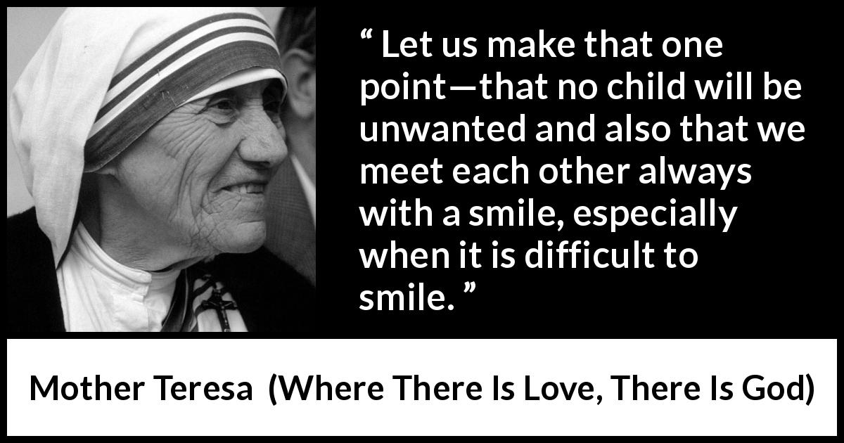 Mother Teresa quote about smile from Where There Is Love, There Is God - Let us make that one point—that no child will be unwanted and also that we meet each other always with a smile, especially when it is difficult to smile.