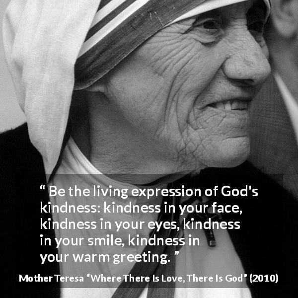 Mother Teresa quote about smile from Where There Is Love, There Is God - Be the living expression of God's kindness: kindness in your face, kindness in your eyes, kindness in your smile, kindness in your warm greeting.
