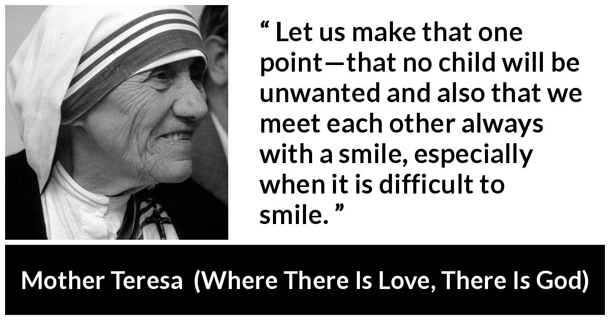 Mother Teresa quote about smile from Where There Is Love, There Is God - Let us make that one point—that no child will be unwanted and also that we meet each other always with a smile, especially when it is difficult to smile.