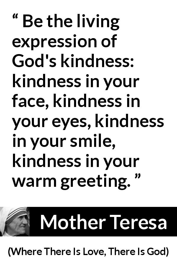 Mother Teresa quote about smile from Where There Is Love, There Is God - Be the living expression of God's kindness: kindness in your face, kindness in your eyes, kindness in your smile, kindness in your warm greeting.