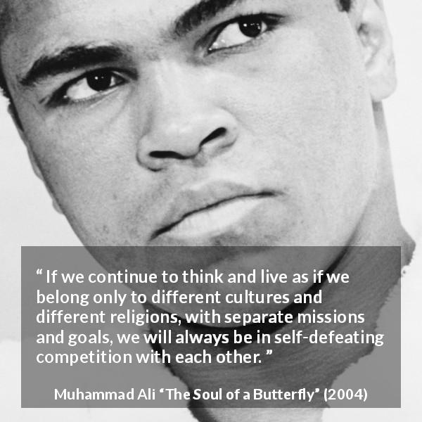 Muhammad Ali quote about competition from The Soul of a Butterfly - If we continue to think and live as if we belong only to different cultures and different religions, with separate missions and goals, we will always be in self-defeating competition with each other.