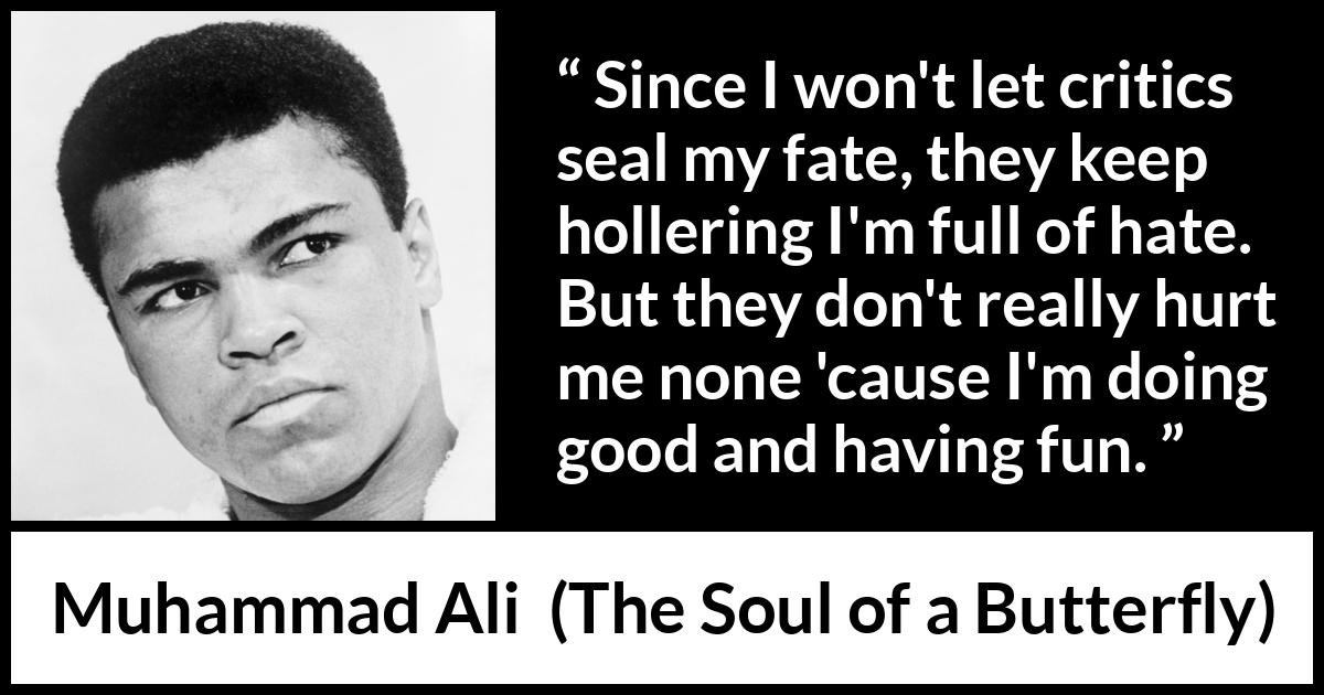 Muhammad Ali quote about hate from The Soul of a Butterfly - Since I won't let critics seal my fate, they keep hollering I'm full of hate. But they don't really hurt me none 'cause I'm doing good and having fun.