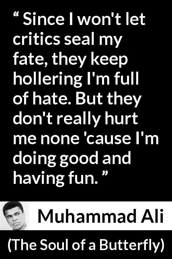 Muhammad Ali quote about hate from The Soul of a Butterfly - Since I won't let critics seal my fate, they keep hollering I'm full of hate. But they don't really hurt me none 'cause I'm doing good and having fun.