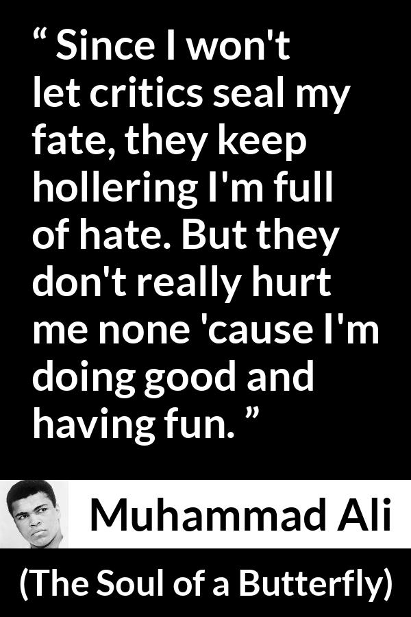 Muhammad Ali quote about hate from The Soul of a Butterfly - Since I won't let critics seal my fate, they keep hollering I'm full of hate. But they don't really hurt me none 'cause I'm doing good and having fun.