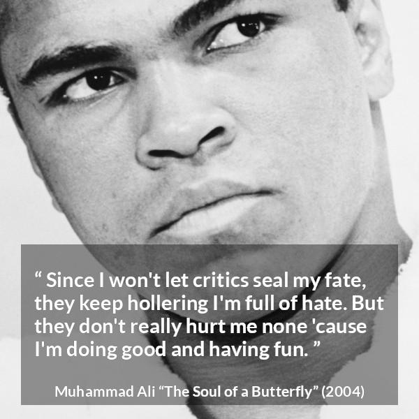 Muhammad Ali quote about hate from The Soul of a Butterfly - Since I won't let critics seal my fate, they keep hollering I'm full of hate. But they don't really hurt me none 'cause I'm doing good and having fun.