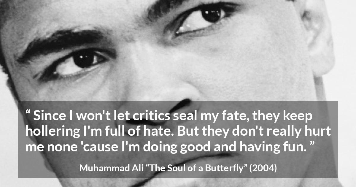 Muhammad Ali quote about hate from The Soul of a Butterfly - Since I won't let critics seal my fate, they keep hollering I'm full of hate. But they don't really hurt me none 'cause I'm doing good and having fun.