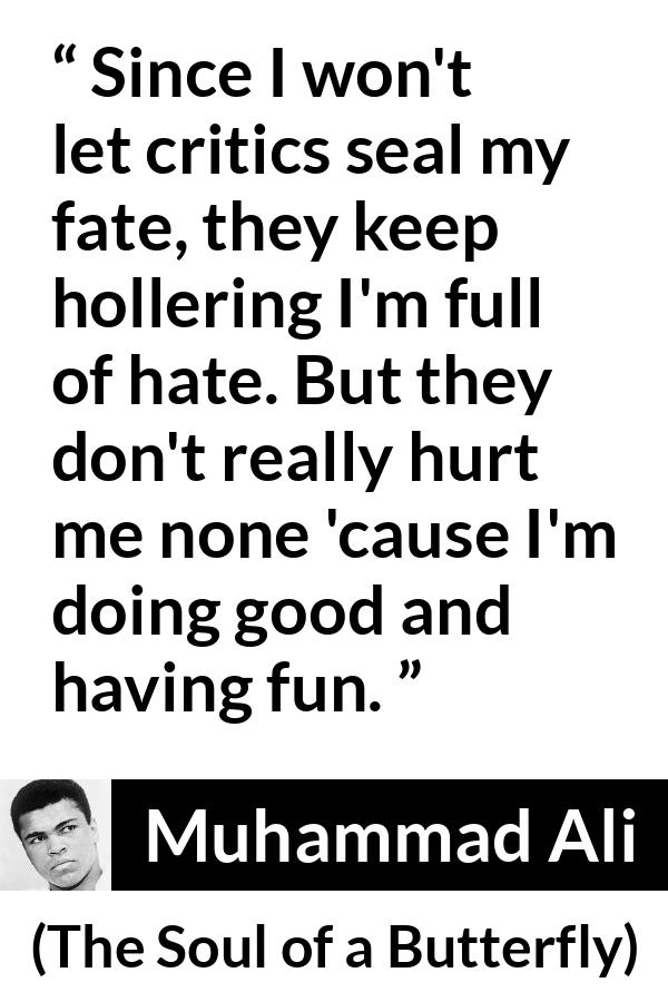 Muhammad Ali quote about hate from The Soul of a Butterfly - Since I won't let critics seal my fate, they keep hollering I'm full of hate. But they don't really hurt me none 'cause I'm doing good and having fun.