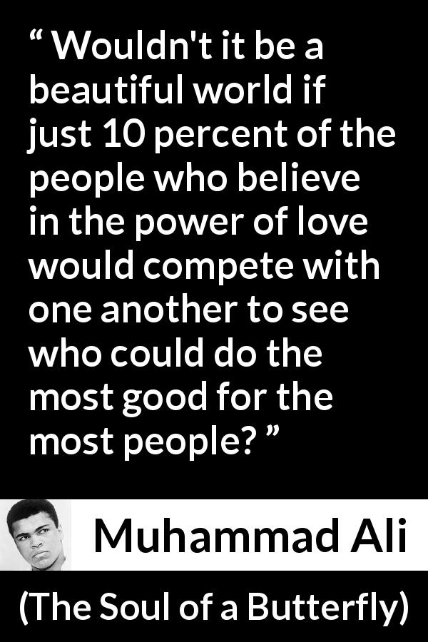 Muhammad Ali quote about love from The Soul of a Butterfly - Wouldn't it be a beautiful world if just 10 percent of the people who believe in the power of love would compete with one another to see who could do the most good for the most people?