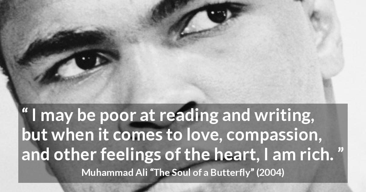 Muhammad Ali quote about love from The Soul of a Butterfly - I may be poor at reading and writing, but when it comes to love, compassion, and other feelings of the heart, I am rich.