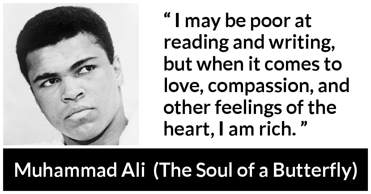 Muhammad Ali quote about love from The Soul of a Butterfly - I may be poor at reading and writing, but when it comes to love, compassion, and other feelings of the heart, I am rich.