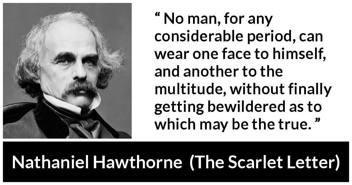 Nathaniel Hawthorne quote about appearance from The Scarlet Letter - No man, for any considerable period, can wear one face to himself, and another to the multitude, without finally getting bewildered as to which may be the true.