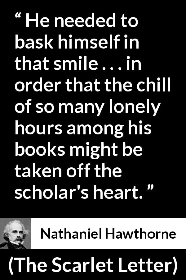 Nathaniel Hawthorne quote about books from The Scarlet Letter - He needed to bask himself in that smile . . . in order that the chill of so many lonely hours among his books might be taken off the scholar's heart.