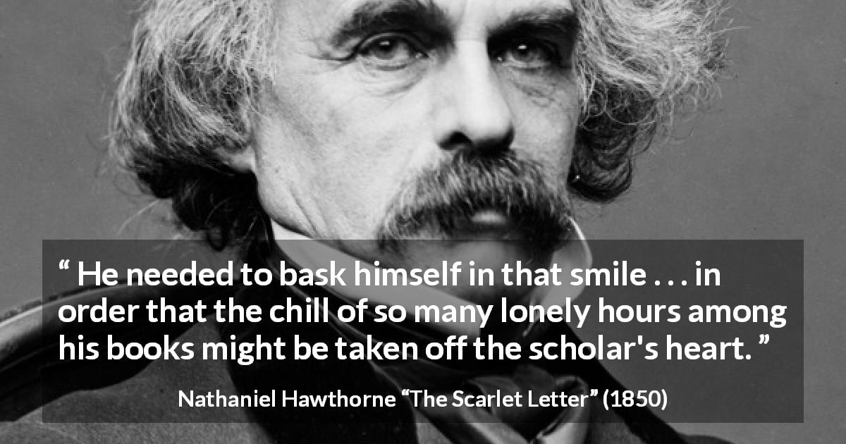 Nathaniel Hawthorne quote about books from The Scarlet Letter - He needed to bask himself in that smile . . . in order that the chill of so many lonely hours among his books might be taken off the scholar's heart.