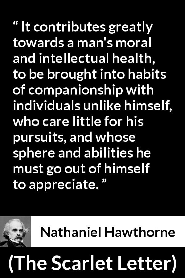Nathaniel Hawthorne quote about health from The Scarlet Letter - It contributes greatly towards a man's moral and intellectual health, to be brought into habits of companionship with individuals unlike himself, who care little for his pursuits, and whose sphere and abilities he must go out of himself to appreciate.