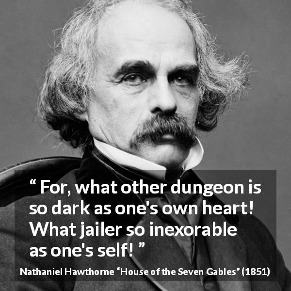 Nathaniel Hawthorne quote about heart from House of the Seven Gables - For, what other dungeon is so dark as one's own heart! What jailer so inexorable as one's self!