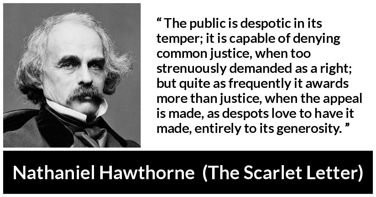 Nathaniel Hawthorne quote about justice from The Scarlet Letter - The public is despotic in its temper; it is capable of denying common justice, when too strenuously demanded as a right; but quite as frequently it awards more than justice, when the appeal is made, as despots love to have it made, entirely to its generosity.