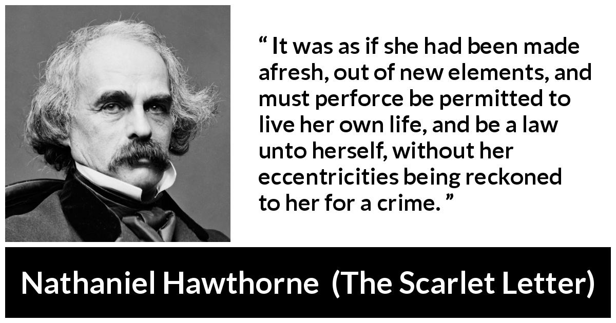 Nathaniel Hawthorne quote about law from The Scarlet Letter - It was as if she had been made afresh, out of new elements, and must perforce be permitted to live her own life, and be a law unto herself, without her eccentricities being reckoned to her for a crime.