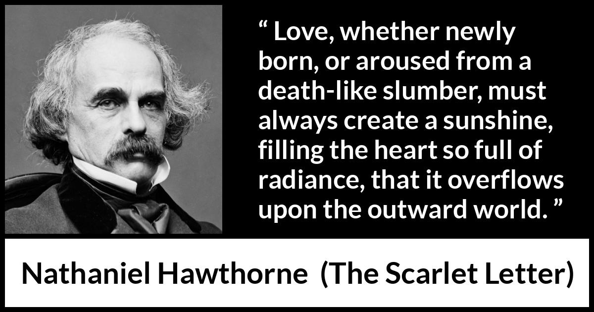 Nathaniel Hawthorne quote about love from The Scarlet Letter - Love, whether newly born, or aroused from a death-like slumber, must always create a sunshine, filling the heart so full of radiance, that it overflows upon the outward world.