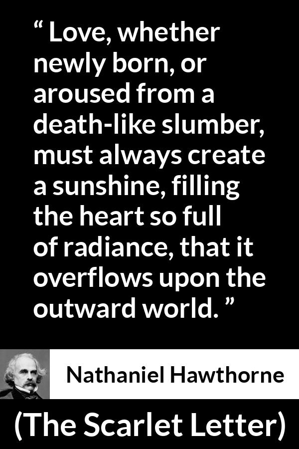 Nathaniel Hawthorne quote about love from The Scarlet Letter - Love, whether newly born, or aroused from a death-like slumber, must always create a sunshine, filling the heart so full of radiance, that it overflows upon the outward world.