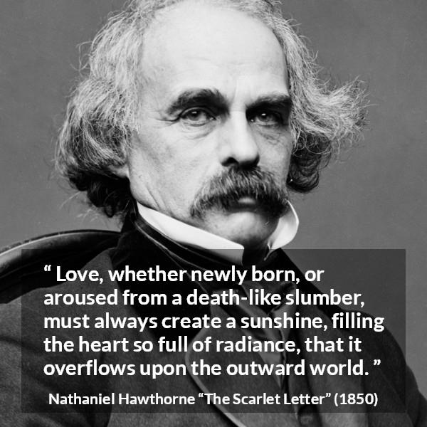 Nathaniel Hawthorne quote about love from The Scarlet Letter - Love, whether newly born, or aroused from a death-like slumber, must always create a sunshine, filling the heart so full of radiance, that it overflows upon the outward world.