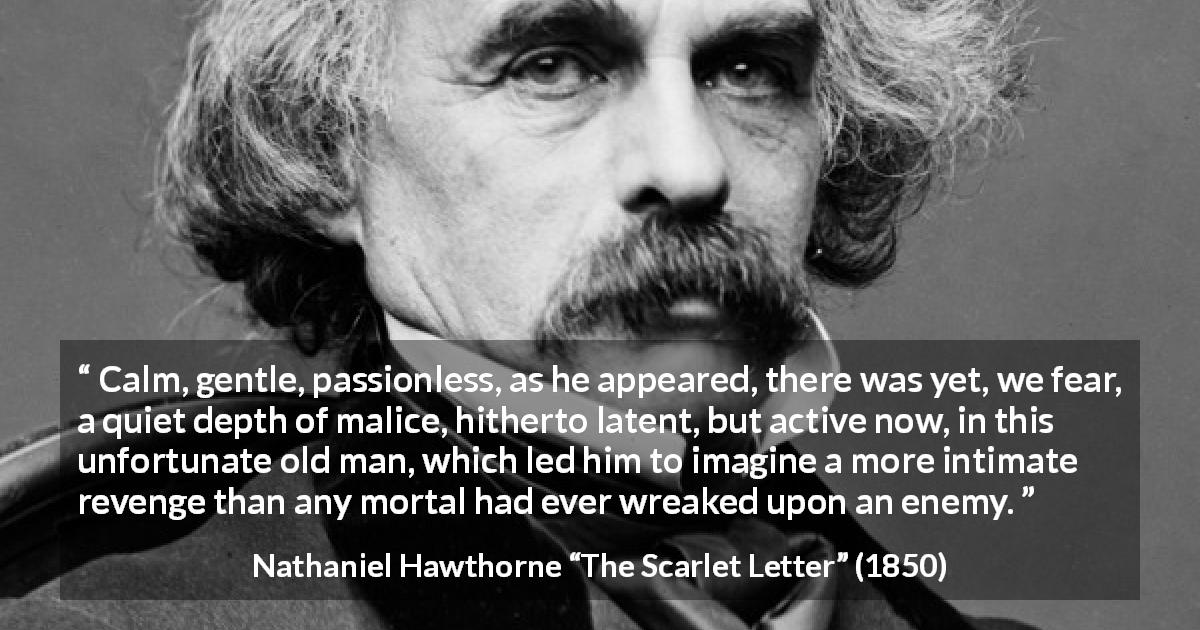 Nathaniel Hawthorne quote about passion from The Scarlet Letter - Calm, gentle, passionless, as he appeared, there was yet, we fear, a quiet depth of malice, hitherto latent, but active now, in this unfortunate old man, which led him to imagine a more intimate revenge than any mortal had ever wreaked upon an enemy.