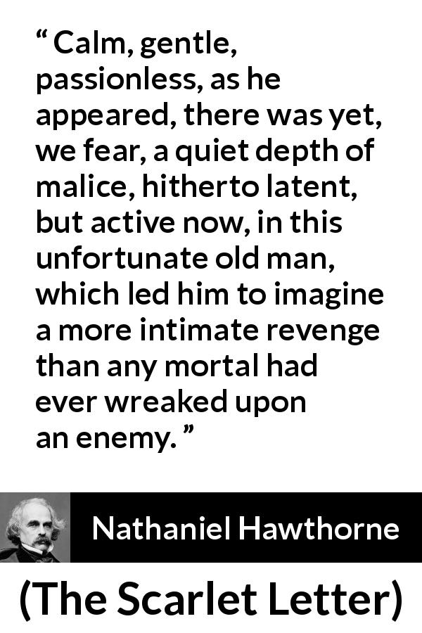 Nathaniel Hawthorne quote about passion from The Scarlet Letter - Calm, gentle, passionless, as he appeared, there was yet, we fear, a quiet depth of malice, hitherto latent, but active now, in this unfortunate old man, which led him to imagine a more intimate revenge than any mortal had ever wreaked upon an enemy.