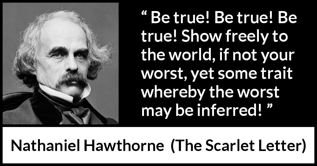 Nathaniel Hawthorne quote about showing from The Scarlet Letter - Be true! Be true! Be true! Show freely to the world, if not your worst, yet some trait whereby the worst may be inferred!