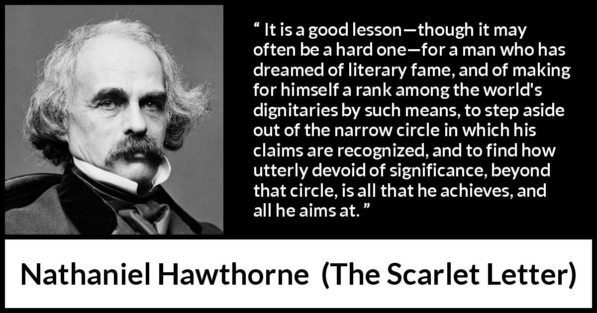 Nathaniel Hawthorne quote about society from The Scarlet Letter - It is a good lesson—though it may often be a hard one—for a man who has dreamed of literary fame, and of making for himself a rank among the world's dignitaries by such means, to step aside out of the narrow circle in which his claims are recognized, and to find how utterly devoid of significance, beyond that circle, is all that he achieves, and all he aims at.
