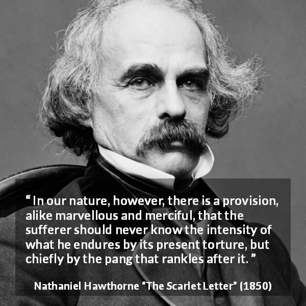 Nathaniel Hawthorne quote about time from The Scarlet Letter - In our nature, however, there is a provision, alike marvellous and merciful, that the sufferer should never know the intensity of what he endures by its present torture, but chiefly by the pang that rankles after it.