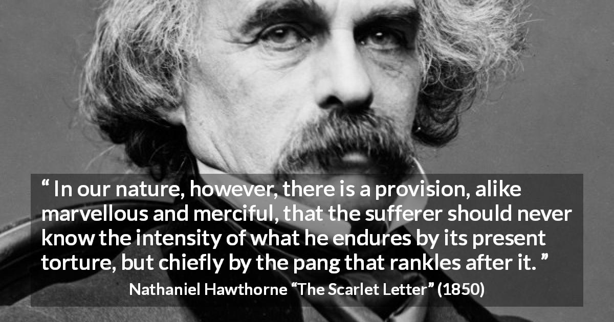 Nathaniel Hawthorne quote about time from The Scarlet Letter - In our nature, however, there is a provision, alike marvellous and merciful, that the sufferer should never know the intensity of what he endures by its present torture, but chiefly by the pang that rankles after it.