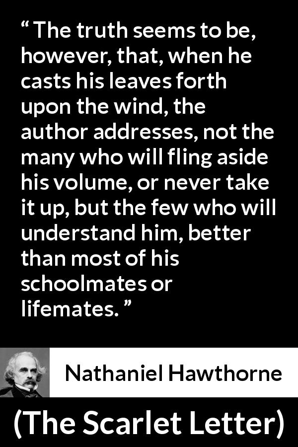 Nathaniel Hawthorne quote about understanding from The Scarlet Letter - The truth seems to be, however, that, when he casts his leaves forth upon the wind, the author addresses, not the many who will fling aside his volume, or never take it up, but the few who will understand him, better than most of his schoolmates or lifemates.