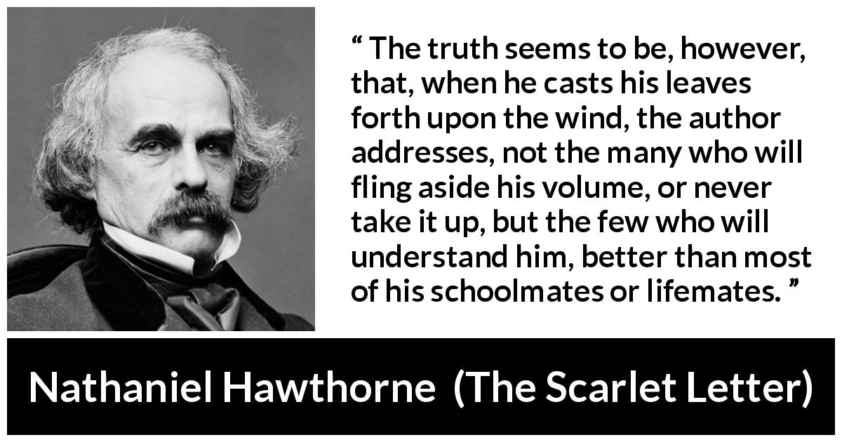 Nathaniel Hawthorne quote about understanding from The Scarlet Letter - The truth seems to be, however, that, when he casts his leaves forth upon the wind, the author addresses, not the many who will fling aside his volume, or never take it up, but the few who will understand him, better than most of his schoolmates or lifemates.