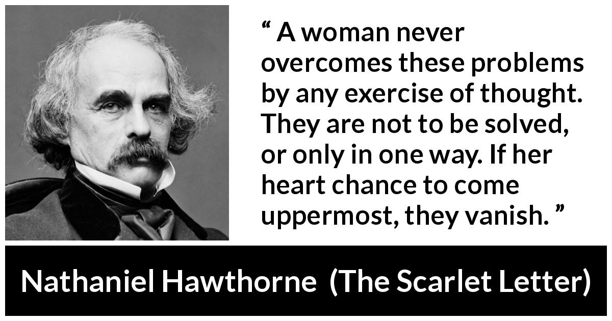 Nathaniel Hawthorne quote about women from The Scarlet Letter - A woman never overcomes these problems by any exercise of thought. They are not to be solved, or only in one way. If her heart chance to come uppermost, they vanish.