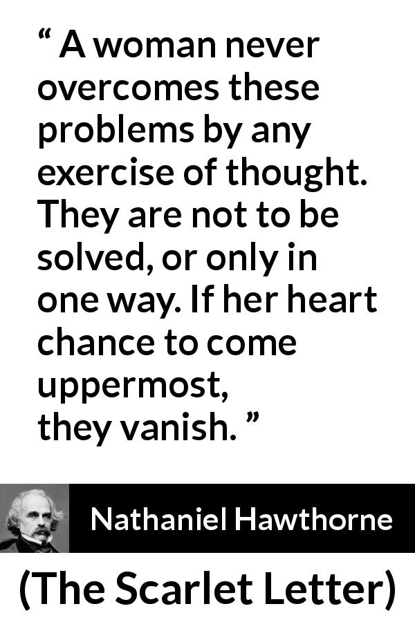 Nathaniel Hawthorne quote about women from The Scarlet Letter - A woman never overcomes these problems by any exercise of thought. They are not to be solved, or only in one way. If her heart chance to come uppermost, they vanish.